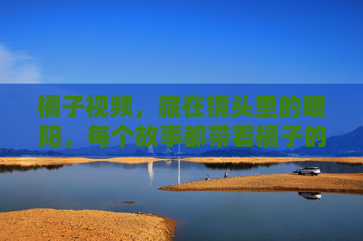 橘子视频,藏在镜头里的暖阳,每个故事都带着橘子的甜 橘子视频,藏在镜头里的暖阳,每个故事都带着橘子的甜