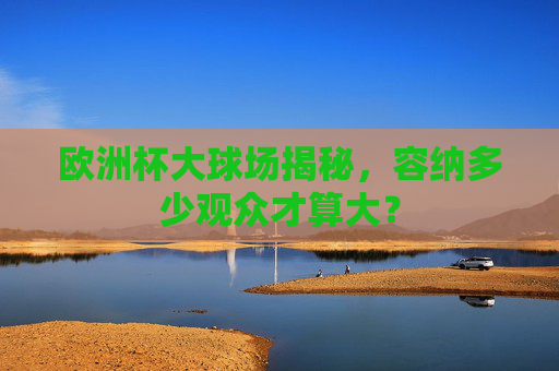 欧洲杯大球场揭秘,容纳多少观众才算大? 欧洲杯大球场揭秘,容纳多少观众才算大?