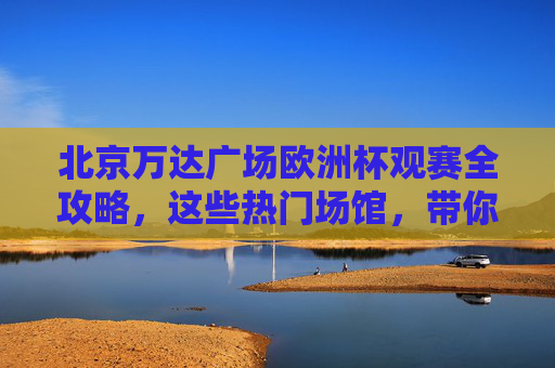 北京万达广场欧洲杯观赛全攻略,这些热门场馆,带你沉浸式嗨翻夏天! 北京万达广场欧洲杯观赛全攻略,这些热门场馆,带你沉浸式嗨翻夏天!