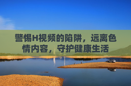 警惕H视频的陷阱,远离色情内容,守护健康生活 警惕H视频的陷阱,远离色情内容,守护健康生活