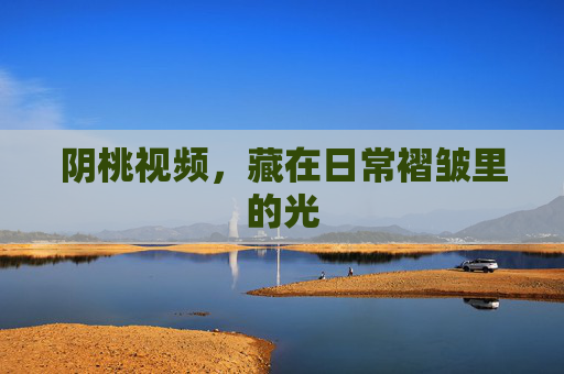 阴桃视频,藏在日常褶皱里的光 阴桃视频,藏在日常褶皱里的光