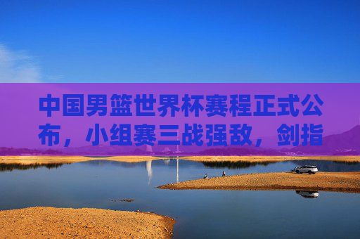 中国男篮世界杯赛程正式公布,小组赛三战强敌,剑指巴黎奥运门票 中国男篮世界杯赛程正式公布,小组赛三战强敌,剑指巴黎奥运门票
