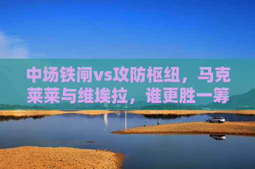 中场铁闸vs攻防枢纽,马克莱莱与维埃拉,谁更胜一筹? 中场铁闸vs攻防枢纽,马克莱莱与维埃拉,谁更胜一筹?