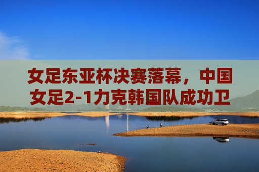 女足东亚杯决赛落幕,中国女足2-1力克韩国队成功卫冕 女足东亚杯决赛落幕,中国女足2-1力克韩国队成功卫冕
