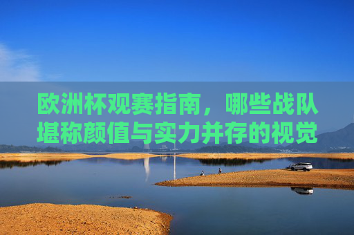 欧洲杯观赛指南,哪些战队堪称颜值与实力并存的视觉盛宴? 欧洲杯观赛指南,哪些战队堪称颜值与实力并存的视觉盛宴?