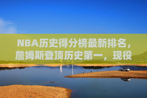 NBA历史得分榜最新排名，詹姆斯登顶历史第一，现役群雄谁能再创传奇？