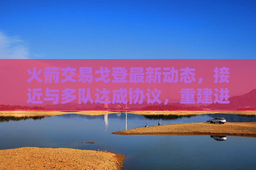 火箭交易戈登最新动态,接近与多队达成协议,重建进程加速 火箭交易戈登最新动态,接近与多队达成协议,重建进程加速