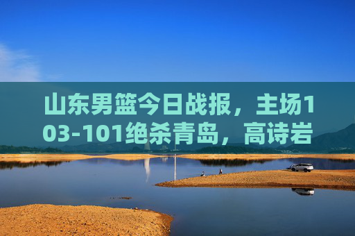 山东男篮今日战报,主场103-101绝杀青岛,高诗岩压哨三分定乾坤 山东男篮今日战报,主场103-101绝杀青岛,高诗岩压哨三分定乾坤