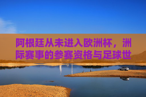 阿根廷从未进入欧洲杯,洲际赛事的参赛资格与足球世界的边界 阿根廷从未进入欧洲杯,洲际赛事的参赛资格与足球世界的边界