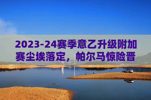2023-24赛季意乙升级附加赛尘埃落定，帕尔马惊险晋级，科莫携手重返意甲