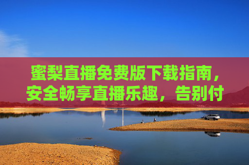 蜜梨直播免费版下载指南，安全畅享直播乐趣，告别付费烦恼