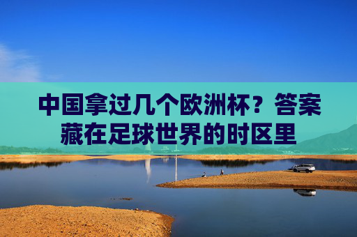 中国拿过几个欧洲杯?答案藏在足球世界的时区里 中国拿过几个欧洲杯?答案藏在足球世界的时区里