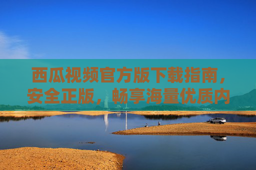 西瓜视频官方版下载指南，安全正版，畅享海量优质内容
