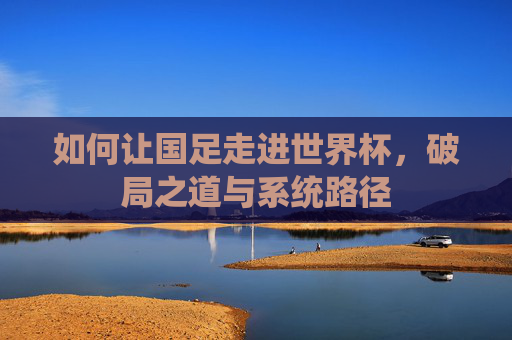 如何让国足走进世界杯,破局之道与系统路径 如何让国足走进世界杯,破局之道与系统路径