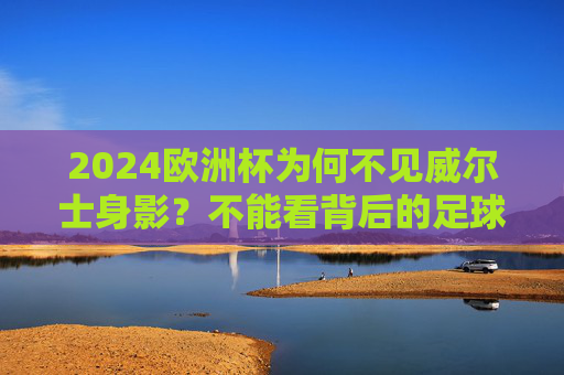 2024欧洲杯为何不见威尔士身影？不能看背后的足球与遗憾