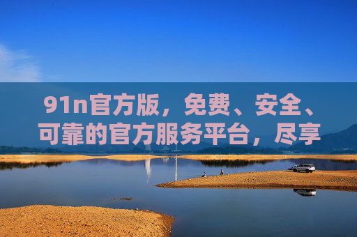 91n官方版,免费、安全、可靠的官方服务平台,尽享便捷数字体验 91n官方版,免费、安全、可靠的官方服务平台,尽享便捷数字体验