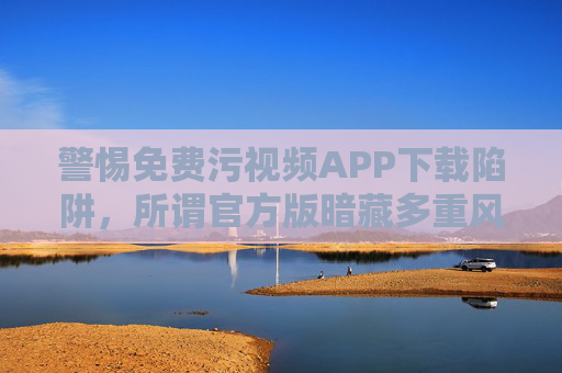 警惕免费污视频APP下载陷阱,所谓官方版暗藏多重风险 警惕免费污视频APP下载陷阱,所谓官方版暗藏多重风险