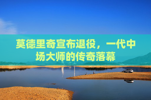 莫德里奇宣布退役，一代中场大师的传奇落幕