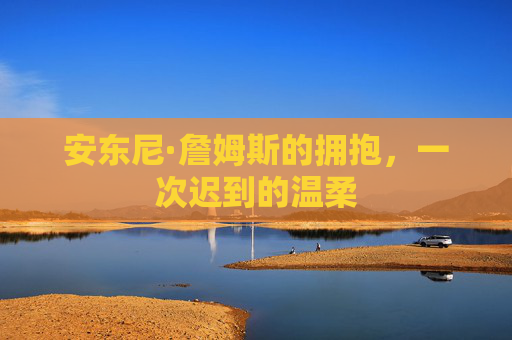安东尼·詹姆斯的拥抱,一次迟到的温柔 安东尼·詹姆斯的拥抱,一次迟到的温柔