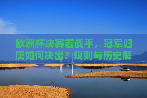 欧洲杯决赛若战平,冠军归属如何决出?规则与历史解析 欧洲杯决赛若战平,冠军归属如何决出?规则与历史解析