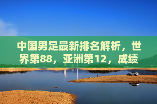 中国男足最新排名解析,世界第88,亚洲第12,成绩背后的挑战与希望 中国男足最新排名解析,世界第88,亚洲第12,成绩背后的挑战与希望