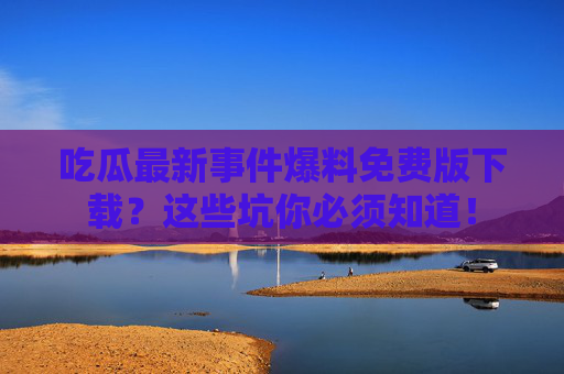 吃瓜最新事件爆料免费版下载?这些坑你必须知道! 吃瓜最新事件爆料免费版下载?这些坑你必须知道!
