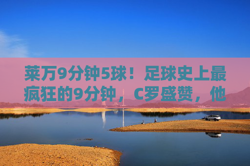 莱万9分钟5球!足球史上最疯狂的9分钟,C罗盛赞,他是真正的传奇 莱万9分钟5球!足球史上最疯狂的9分钟,C罗盛赞,他是真正的传奇