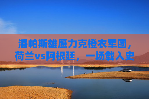 潘帕斯雄鹰力克橙衣军团,荷兰vs阿根廷,一场载入史册的半决赛史诗 潘帕斯雄鹰力克橙衣军团,荷兰vs阿根廷,一场载入史册的半决赛史诗