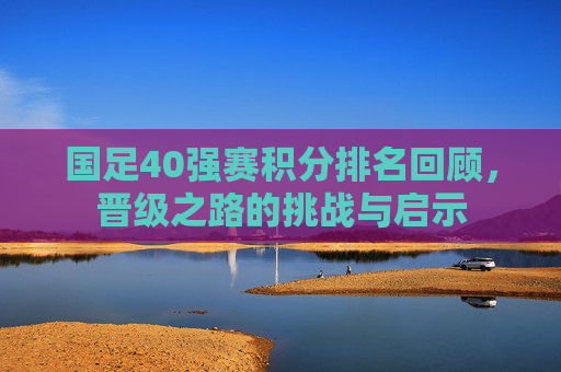 国足40强赛积分排名回顾,晋级之路的挑战与启示 国足40强赛积分排名回顾,晋级之路的挑战与启示