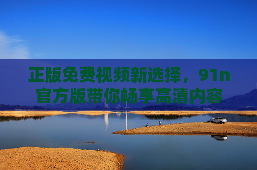 正版免费视频新选择,91n官方版带你畅享高清内容 正版免费视频新选择,91n官方版带你畅享高清内容