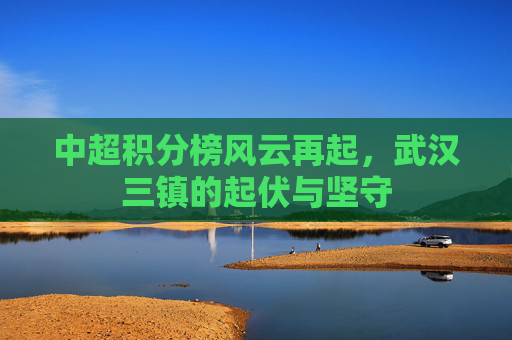 中超积分榜风云再起，武汉三镇的起伏与坚守