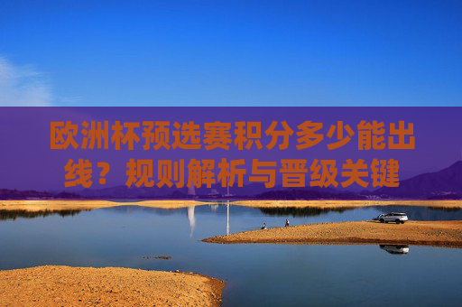 欧洲杯预选赛积分多少能出线?规则解析与晋级关键 欧洲杯预选赛积分多少能出线?规则解析与晋级关键