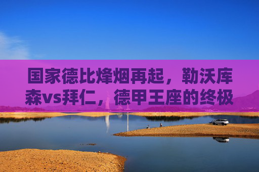 国家德比烽烟再起,勒沃库森vs拜仁,德甲王座的终极对话 国家德比烽烟再起,勒沃库森vs拜仁,德甲王座的终极对话