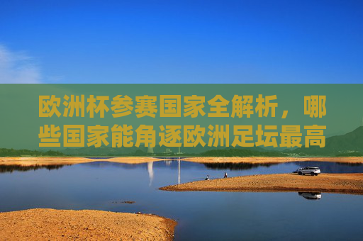 欧洲杯参赛国家全解析,哪些国家能角逐欧洲足坛最高荣誉? 欧洲杯参赛国家全解析,哪些国家能角逐欧洲足坛最高荣誉?