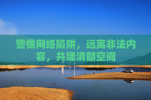 警惕网络陷阱,远离非法内容,共建清朗空间 警惕网络陷阱,远离非法内容,共建清朗空间