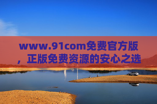 www.91com免费官方版,正版免费资源的安心之选 www.91com免费官方版,正版免费资源的安心之选