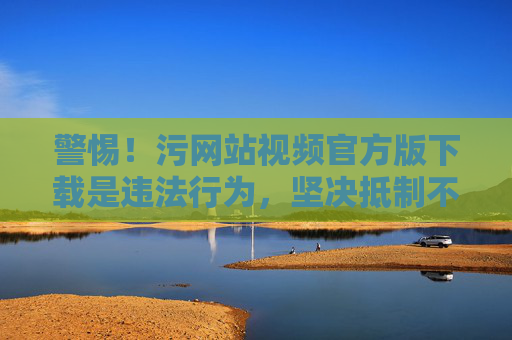 警惕!污网站视频官方版下载是违法行为,坚决抵制不良信息 警惕!污网站视频官方版下载是违法行为,坚决抵制不良信息