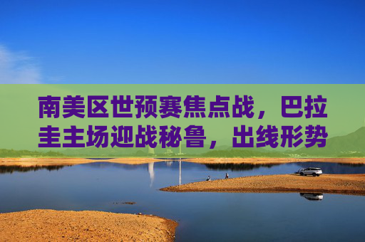 南美区世预赛焦点战,巴拉圭主场迎战秘鲁,出线形势关键对决 南美区世预赛焦点战,巴拉圭主场迎战秘鲁,出线形势关键对决