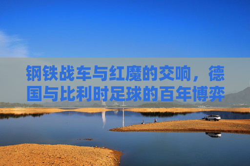 钢铁战车与红魔的交响,德国与比利时足球的百年博弈 钢铁战车与红魔的交响,德国与比利时足球的百年博弈
