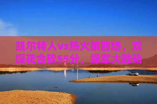 凯尔特人vs热火第四场,双探花合砍55分,绿军大胜热火3-1拿到赛点 凯尔特人vs热火第四场,双探花合砍55分,绿军大胜热火3-1拿到赛点
