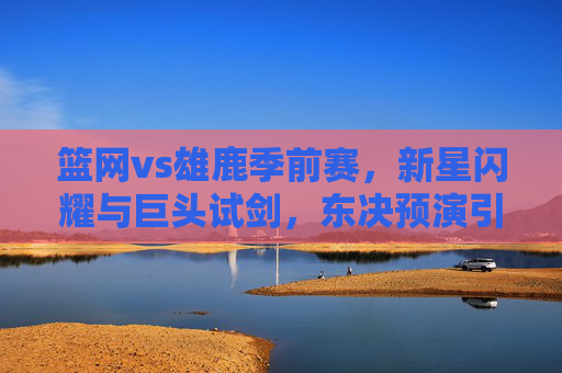 篮网vs雄鹿季前赛,新星闪耀与巨头试剑,东决预演引遐想 篮网vs雄鹿季前赛,新星闪耀与巨头试剑,东决预演引遐想