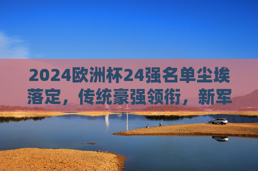2024欧洲杯24强名单尘埃落定,传统豪强领衔,新军书写历史 2024欧洲杯24强名单尘埃落定,传统豪强领衔,新军书写历史