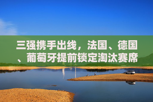 三强携手出线,法国、德国、葡萄牙提前锁定淘汰赛席位,欧洲杯战火升级 三强携手出线,法国、德国、葡萄牙提前锁定淘汰赛席位,欧洲杯战火升级