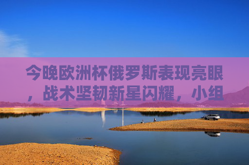 今晚欧洲杯俄罗斯表现亮眼,战术坚韧新星闪耀,小组出线悬念再起 今晚欧洲杯俄罗斯表现亮眼,战术坚韧新星闪耀,小组出线悬念再起