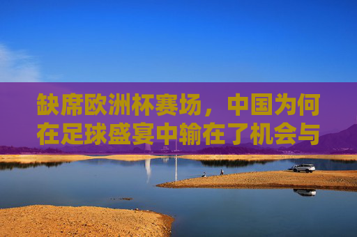 缺席欧洲杯赛场,中国为何在足球盛宴中输在了机会与根基? 缺席欧洲杯赛场,中国为何在足球盛宴中输在了机会与根基?