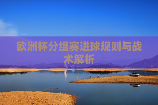 欧洲杯分组赛进球规则与战术解析 欧洲杯分组赛进球规则与战术解析