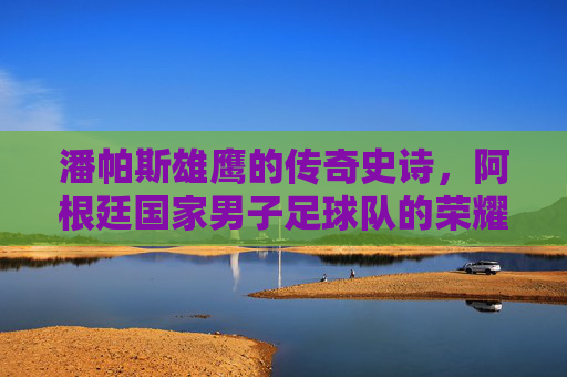 潘帕斯雄鹰的传奇史诗,阿根廷国家男子足球队的荣耀与传承 潘帕斯雄鹰的传奇史诗,阿根廷国家男子足球队的荣耀与传承