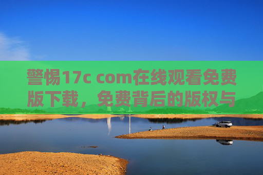 警惕17c com在线观看免费版下载,免费背后的版权与安全陷阱 警惕17c com在线观看免费版下载,免费背后的版权与安全陷阱