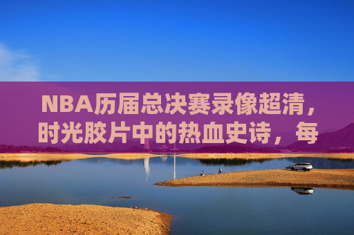 NBA历届总决赛录像超清,时光胶片中的热血史诗,每一帧都是经典 NBA历届总决赛录像超清,时光胶片中的热血史诗,每一帧都是经典