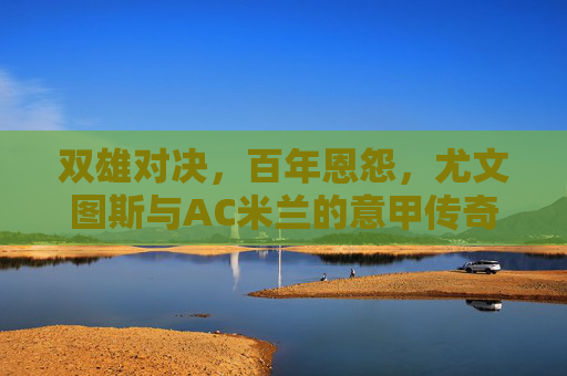 双雄对决，百年恩怨，尤文图斯与AC米兰的意甲传奇